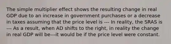 The simple multiplier effect shows the resulting change in real GDP due to an increase in government purchases or a decrease in taxes assuming that the price level is --- In​ reality, the SRAS is --- As a​ result, when AD shifts to the​ right, in reality the change in real GDP will be---it would be if the price level were constant.