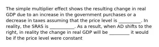 The simple multiplier effect shows the resulting change in real GDP due to an increase in the government purchases or a decrease in taxes assuming that the price level is __________. In reality, the SRAS is ___________. As a result, when AD shifts to the right, in reality the change in real GDP will be _________ it would be if the price level were constant