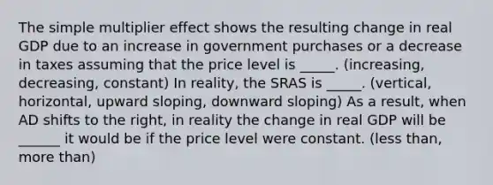 The simple multiplier effect shows the resulting change in real GDP due to an increase in government purchases or a decrease in taxes assuming that the price level is _____. (increasing, decreasing, constant) In reality, the SRAS is _____. (vertical, horizontal, upward sloping, downward sloping) As a result, when AD shifts to the right, in reality the change in real GDP will be ______ it would be if the price level were constant. (less than, more than)