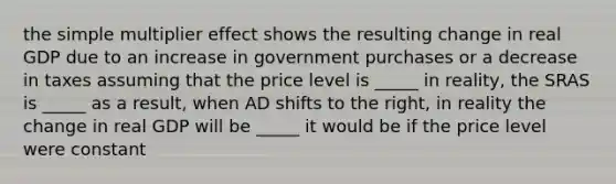 the simple multiplier effect shows the resulting change in real GDP due to an increase in government purchases or a decrease in taxes assuming that the price level is _____ in reality, the SRAS is _____ as a​ result, when AD shifts to the​ right, in reality the change in real GDP will be _____ it would be if the price level were constant