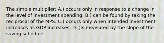 The simple multiplier: A.) occurs only in response to a change in the level of investment spending. B.) can be found by taking the reciprocal of the MPS. C.) occurs only when intended investment increases as GDP increases. D. )is measured by the slope of the saving schedule.