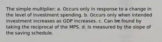 The simple multiplier: a. Occurs only in response to a change in the level of investment spending. b. Occurs only when intended investment increases as GDP increases. c. Can be found by taking the reciprocal of the MPS. d. Is measured by the slope of the saving schedule.