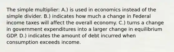 The simple multiplier: A.) is used in economics instead of the simple divider. B.) indicates how much a change in Federal income taxes will affect the overall economy. C.) turns a change in government expenditures into a larger change in equilibrium GDP. D.) indicates the amount of debt incurred when consumption exceeds income.