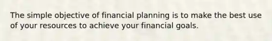 The simple objective of financial planning is to make the best use of your resources to achieve your financial goals.