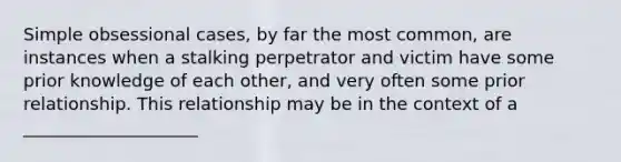 Simple obsessional cases, by far the most common, are instances when a stalking perpetrator and victim have some prior knowledge of each other, and very often some prior relationship. This relationship may be in the context of a ____________________