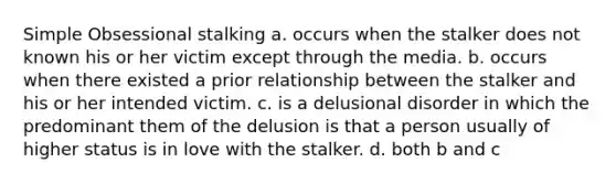 Simple Obsessional stalking a. occurs when the stalker does not known his or her victim except through the media. b. occurs when there existed a prior relationship between the stalker and his or her intended victim. c. is a delusional disorder in which the predominant them of the delusion is that a person usually of higher status is in love with the stalker. d. both b and c