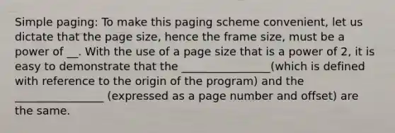 Simple paging: To make this paging scheme convenient, let us dictate that the page size, hence the frame size, must be a power of __. With the use of a page size that is a power of 2, it is easy to demonstrate that the ________________(which is defined with reference to the origin of the program) and the ________________ (expressed as a page number and offset) are the same.