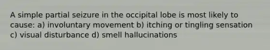 A simple partial seizure in the occipital lobe is most likely to cause: a) involuntary movement b) itching or tingling sensation c) visual disturbance d) smell hallucinations