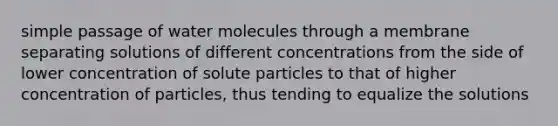 simple passage of water molecules through a membrane separating solutions of different concentrations from the side of lower concentration of solute particles to that of higher concentration of particles, thus tending to equalize the solutions