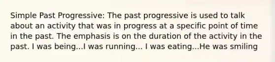 Simple Past Progressive: The past progressive is used to talk about an activity that was in progress at a specific point of time in the past. The emphasis is on the duration of the activity in the past. I was being...I was running... I was eating...He was smiling