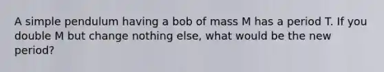 A simple pendulum having a bob of mass M has a period T. If you double M but change nothing else, what would be the new period?