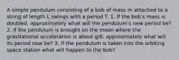 A simple pendulum consisting of a bob of mass m attached to a string of length L swings with a period T. 1. If the bob's mass is doubled, approximately what will the pendulum's new period be? 2. If the pendulum is brought on the moon where the gravitational acceleration is about g/6, approximately what will its period now be? 3. If the pendulum is taken into the orbiting space station what will happen to the bob?