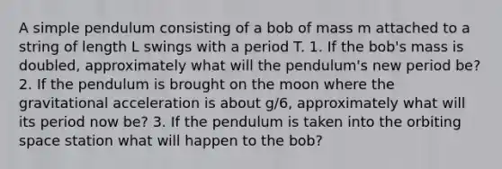 A simple pendulum consisting of a bob of mass m attached to a string of length L swings with a period T. 1. If the bob's mass is doubled, approximately what will the pendulum's new period be? 2. If the pendulum is brought on the moon where the gravitational acceleration is about g/6, approximately what will its period now be? 3. If the pendulum is taken into the orbiting space station what will happen to the bob?