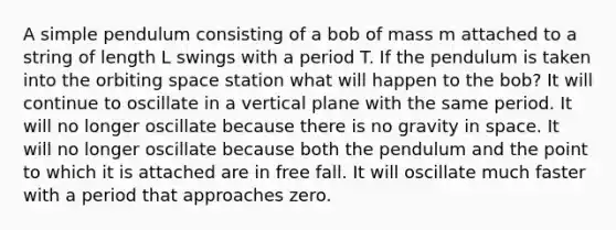 A simple pendulum consisting of a bob of mass m attached to a string of length L swings with a period T. If the pendulum is taken into the orbiting space station what will happen to the bob? It will continue to oscillate in a vertical plane with the same period. It will no longer oscillate because there is no gravity in space. It will no longer oscillate because both the pendulum and the point to which it is attached are in free fall. It will oscillate much faster with a period that approaches zero.