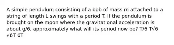 A simple pendulum consisting of a bob of mass m attached to a string of length L swings with a period T. If the pendulum is brought on the moon where the gravitational acceleration is about g/6, approximately what will its period now be? T/6 T√6 √6T 6T