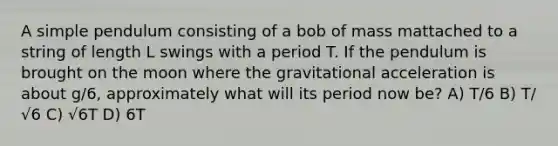 A simple pendulum consisting of a bob of mass mattached to a string of length L swings with a period T. If the pendulum is brought on the moon where the gravitational acceleration is about g/6, approximately what will its period now be? A) T/6 B) T/√6 C) √6T D) 6T