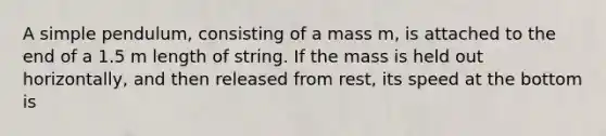 A simple pendulum, consisting of a mass m, is attached to the end of a 1.5 m length of string. If the mass is held out horizontally, and then released from rest, its speed at the bottom is