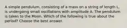 A simple pendulum, consisting of a mass on a string of length L, is undergoing small oscillations with amplitude A. The pendulum is taken to the Moon. Which of the following is true about the period? Choose the best answer.