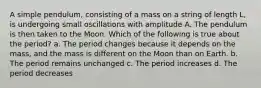 A simple pendulum, consisting of a mass on a string of length L, is undergoing small oscillations with amplitude A. The pendulum is then taken to the Moon. Which of the following is true about the period? a. The period changes because it depends on the mass, and the mass is different on the Moon than on Earth. b. The period remains unchanged c. The period increases d. The period decreases