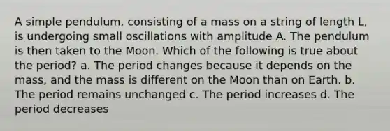 A simple pendulum, consisting of a mass on a string of length L, is undergoing small oscillations with amplitude A. The pendulum is then taken to the Moon. Which of the following is true about the period? a. The period changes because it depends on the mass, and the mass is different on the Moon than on Earth. b. The period remains unchanged c. The period increases d. The period decreases