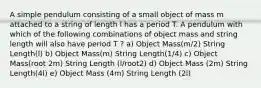 A simple pendulum consisting of a small object of mass m attached to a string of length l has a period T. A pendulum with which of the following combinations of object mass and string length will also have period T ? a) Object Mass(m/2) String Length(l) b) Object Mass(m) String Length(1/4) c) Object Mass(root 2m) String Length (l/root2) d) Object Mass (2m) String Length(4l) e) Object Mass (4m) String Length (2l)