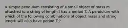 A simple pendulum consisting of a small object of mass m attached to a string of length l has a period T. A pendulum with which of the following combinations of object mass and string length will also have period T ?