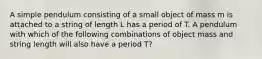 A simple pendulum consisting of a small object of mass m is attached to a string of length L has a period of T. A pendulum with which of the following combinations of object mass and string length will also have a period T?