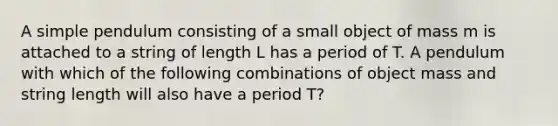 A simple pendulum consisting of a small object of mass m is attached to a string of length L has a period of T. A pendulum with which of the following combinations of object mass and string length will also have a period T?