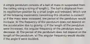 A simple pendulum consists of a ball of mass m suspended from the ceiling using a string of length L. The ball is displaced from its equilibrium position by a small angle and released. Which one of the following statements concerning this situation is correct? a) If the mass were increased, the period of the pendulum would increase. b) The frequency of the pendulum does not depend on the acceleration due to gravity. c) If the length of the pendulum were increased, the angular frequency of the pendulum would decrease. d) The period of the pendulum does not depend on the length of the pendulum. e) The angular frequency would double if the angle 0 were doubled.