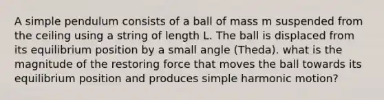 A simple pendulum consists of a ball of mass m suspended from the ceiling using a string of length L. The ball is displaced from its equilibrium position by a small angle (Theda). what is the magnitude of the restoring force that moves the ball towards its equilibrium position and produces simple harmonic motion?