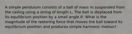 A simple pendulum consists of a ball of mass m suspended from the ceiling using a string of length L. The ball is displaced from its equilibrium position by a small angle 𝜃. What is the magnitude of the restoring force that moves the ball toward its equilibrium position and produces simple harmonic motion?