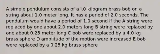 A simple pendulum consists of a l.0 kilogram brass bob on a string about 1.0 meter long. It has a period of 2.0 seconds. The pendulum would have a period of 1.0 second if the A string were replaced by one about 2.0 meters long B string were replaced by one about 0.25 meter long C bob were replaced by a 4.0 kg brass sphere D amplitude of the motion were increased E bob were replaced by a 0.25 kg brass sphere