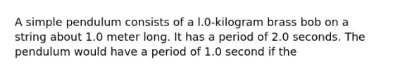 A simple pendulum consists of a l.0-kilogram brass bob on a string about 1.0 meter long. It has a period of 2.0 seconds. The pendulum would have a period of 1.0 second if the