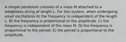 A simple pendulum consists of a mass M attached to a weightless string of length L. For this system, when undergoing small oscillations A) the frequency is independent of the length L. B) the frequency is proportional to the amplitude. C) the frequency is independent of the mass M. D) the frequency is proportional to the period. E) the period is proportional to the amplitude.