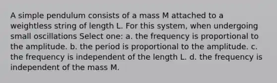 A simple pendulum consists of a mass M attached to a weightless string of length L. For this system, when undergoing small oscillations Select one: a. the frequency is proportional to the amplitude. b. the period is proportional to the amplitude. c. the frequency is independent of the length L. d. the frequency is independent of the mass M.