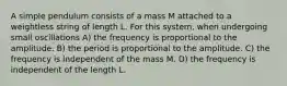 A simple pendulum consists of a mass M attached to a weightless string of length L. For this system, when undergoing small oscillations A) the frequency is proportional to the amplitude. B) the period is proportional to the amplitude. C) the frequency is independent of the mass M. D) the frequency is independent of the length L.