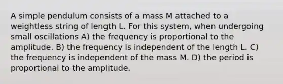 A simple pendulum consists of a mass M attached to a weightless string of length L. For this system, when undergoing small oscillations A) the frequency is proportional to the amplitude. B) the frequency is independent of the length L. C) the frequency is independent of the mass M. D) the period is proportional to the amplitude.