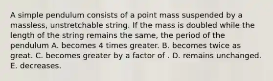 A simple pendulum consists of a point mass suspended by a massless, unstretchable string. If the mass is doubled while the length of the string remains the same, the period of the pendulum A. becomes 4 times greater. B. becomes twice as great. C. becomes greater by a factor of . D. remains unchanged. E. decreases.