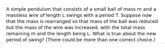 A simple pendulum that consists of a small ball of mass m and a massless wire of length L swings with a period T. Suppose now that the mass is rearranged so that mass of the ball was reduced but the mass of the wire was increased, with the total mass remaining m and the length being L. What is true about the new period of swing? (There could be more than one correct choice.)