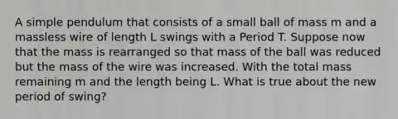 A simple pendulum that consists of a small ball of mass m and a massless wire of length L swings with a Period T. Suppose now that the mass is rearranged so that mass of the ball was reduced but the mass of the wire was increased. With the total mass remaining m and the length being L. What is true about the new period of swing?