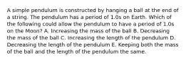 A simple pendulum is constructed by hanging a ball at the end of a string. The pendulum has a period of 1.0s on Earth. Which of the following could allow the pendulum to have a period of 1.0s on the Moon? A. Increasing the mass of the ball B. Decreasing the mass of the ball C. Increasing the length of the pendulum D. Decreasing the length of the pendulum E. Keeping both the mass of the ball and the length of the pendulum the same.