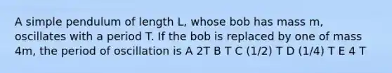 A simple pendulum of length L, whose bob has mass m, oscillates with a period T. If the bob is replaced by one of mass 4m, the period of oscillation is A 2T B T C (1/2) T D (1/4) T E 4 T