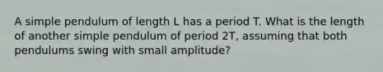 A simple pendulum of length L has a period T. What is the length of another simple pendulum of period 2T, assuming that both pendulums swing with small amplitude?