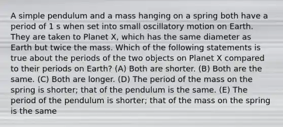 A simple pendulum and a mass hanging on a spring both have a period of 1 s when set into small oscillatory motion on Earth. They are taken to Planet X, which has the same diameter as Earth but twice the mass. Which of the following statements is true about the periods of the two objects on Planet X compared to their periods on Earth? (A) Both are shorter. (B) Both are the same. (C) Both are longer. (D) The period of the mass on the spring is shorter; that of the pendulum is the same. (E) The period of the pendulum is shorter; that of the mass on the spring is the same