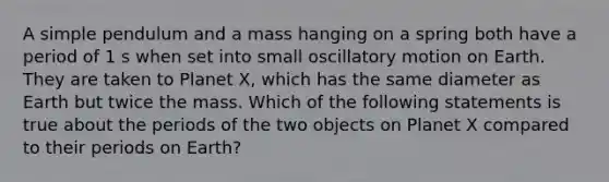 A simple pendulum and a mass hanging on a spring both have a period of 1 s when set into small oscillatory motion on Earth. They are taken to Planet X, which has the same diameter as Earth but twice the mass. Which of the following statements is true about the periods of the two objects on Planet X compared to their periods on Earth?