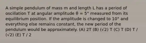 A simple pendulum of mass m and length L has a period of oscillation T at angular amplitude θ = 5° measured from its equilibrium position. If the amplitude is changed to 10° and everything else remains constant, the new period of the pendulum would be approximately. (A) 2T (B) (√2) T (C) T (D) T / (√2) (E) T / 2