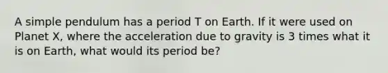 A simple pendulum has a period T on Earth. If it were used on Planet X, where the acceleration due to gravity is 3 times what it is on Earth, what would its period be?