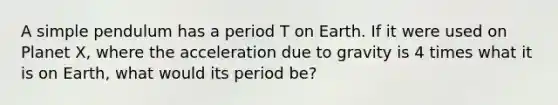 A simple pendulum has a period T on Earth. If it were used on Planet X, where the acceleration due to gravity is 4 times what it is on Earth, what would its period be?