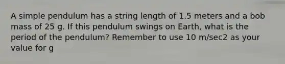 A simple pendulum has a string length of 1.5 meters and a bob mass of 25 g. If this pendulum swings on Earth, what is the period of the pendulum? Remember to use 10 m/sec2 as your value for g