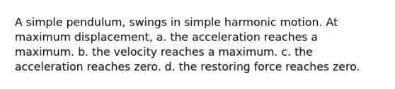 A simple pendulum, swings in simple harmonic motion. At maximum displacement, a. the acceleration reaches a maximum. b. the velocity reaches a maximum. c. the acceleration reaches zero. d. the restoring force reaches zero.